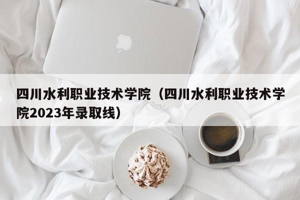 四川水利职业技术学院（四川水利职业技术学院2023年录取线）-第1张图片