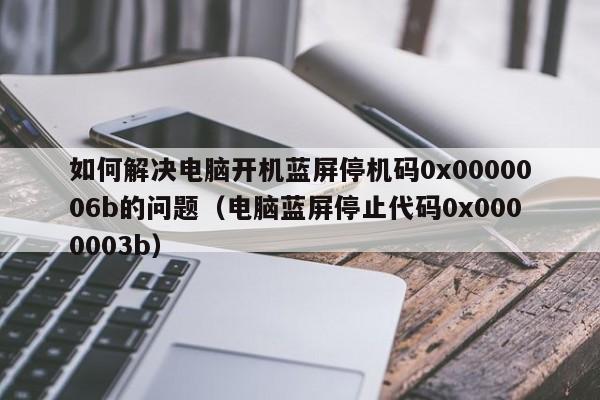 如何解决电脑开机蓝屏停机码0x0000006b的问题（电脑蓝屏停止代码0x0000003b）-第1张图片