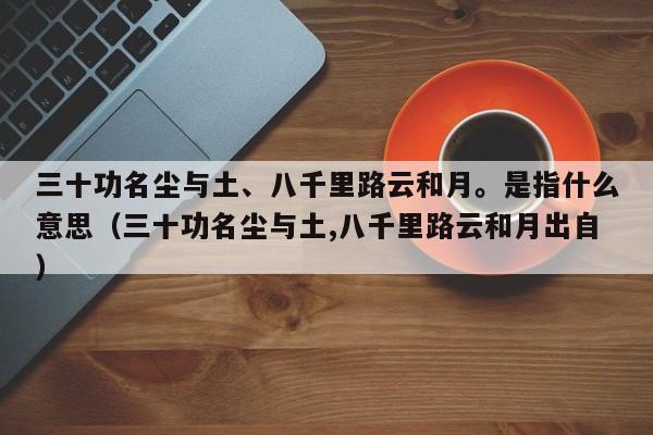 三十功名尘与土、八千里路云和月。是指什么意思（三十功名尘与土,八千里路云和月出自）-第1张图片