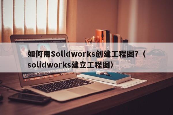 如何用Solidworks创建工程图?（solidworks建立工程图）-第1张图片