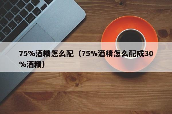 75%酒精怎么配（75%酒精怎么配成30%酒精）-第1张图片