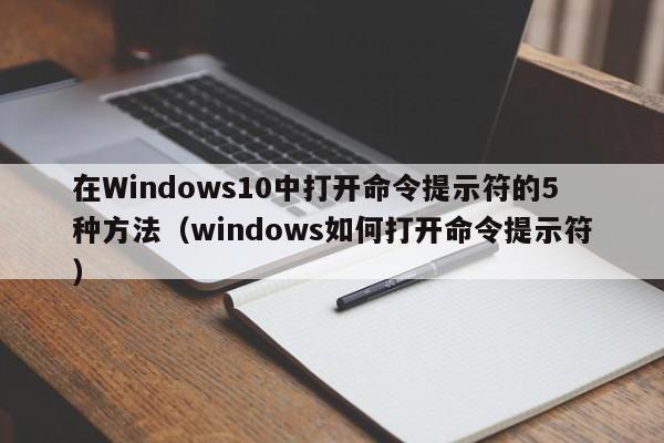 在Windows10中打开命令提示符的5种方法（windows如何打开命令提示符）-第1张图片