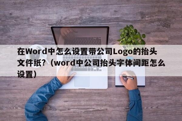 在Word中怎么设置带公司Logo的抬头文件纸?（word中公司抬头字体间距怎么设置）-第1张图片