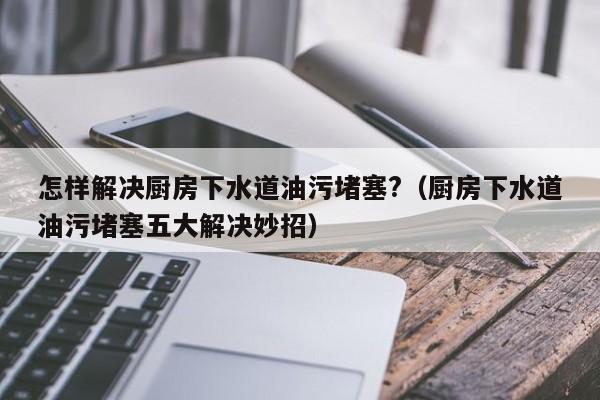 怎样解决厨房下水道油污堵塞?（厨房下水道油污堵塞五大解决妙招）-第1张图片