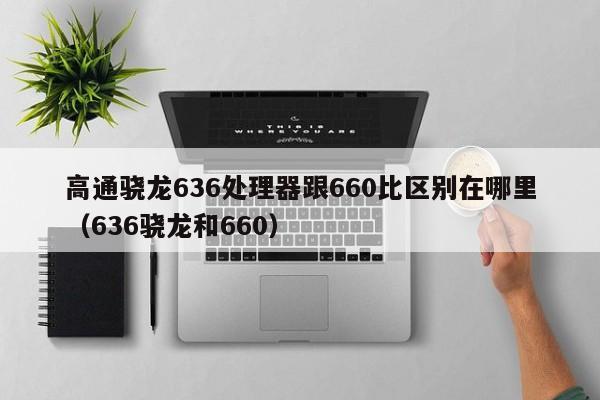 高通骁龙636处理器跟660比区别在哪里（636骁龙和660）-第1张图片