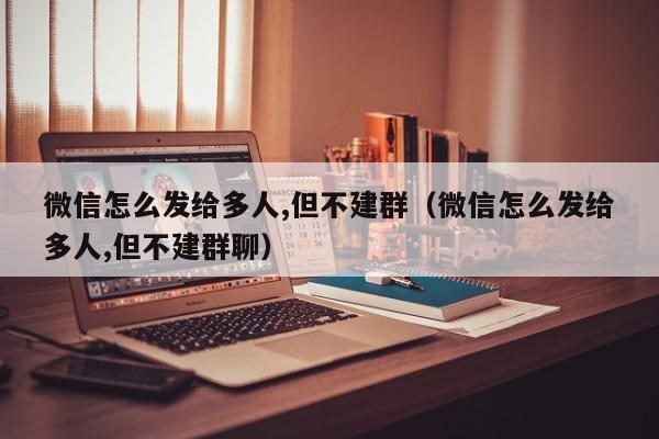 微信怎么发给多人,但不建群（微信怎么发给多人,但不建群聊）-第1张图片