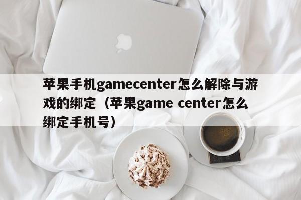 苹果手机gamecenter怎么解除与游戏的绑定（苹果game center怎么绑定手机号）-第1张图片