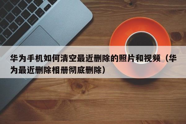 华为手机如何清空最近删除的照片和视频（华为最近删除相册彻底删除）-第1张图片