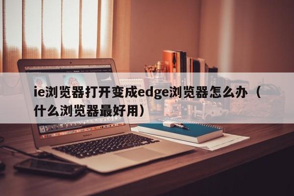 ie浏览器打开变成edge浏览器怎么办（什么浏览器最好用）-第1张图片