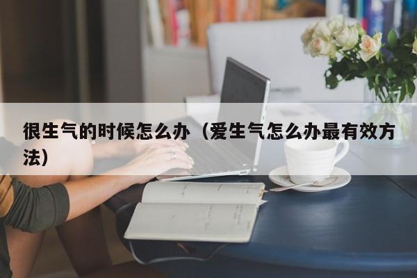 很生气的时候怎么办（爱生气怎么办最有效方法）-第1张图片