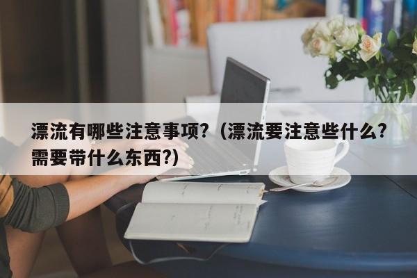 漂流有哪些注意事项?（漂流要注意些什么?需要带什么东西?）-第1张图片