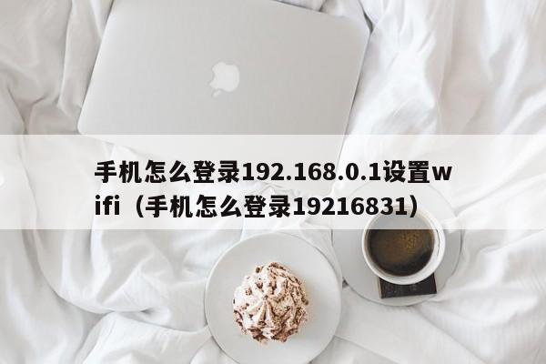 手机怎么登录192.168.0.1设置wifi（手机怎么登录19216831）-第1张图片