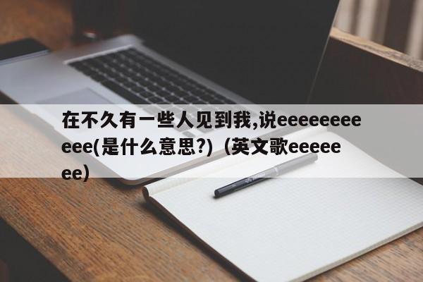 在不久有一些人见到我,说eeeeeeeeeee(是什么意思?)（英文歌eeeeeee）-第1张图片