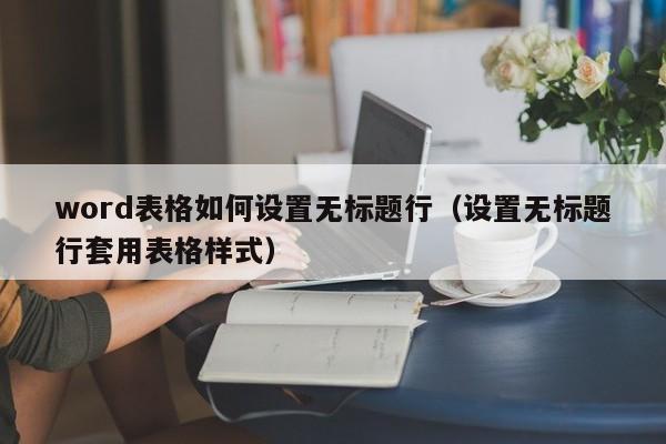 word表格如何设置无标题行（设置无标题行套用表格样式）-第1张图片