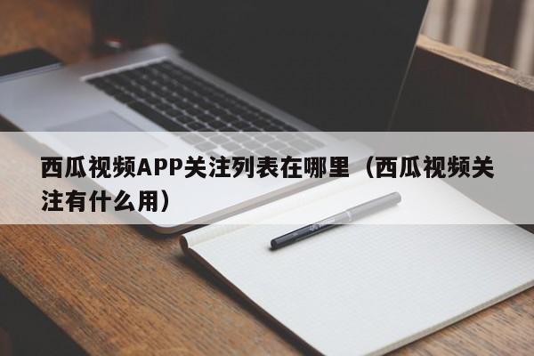 西瓜视频APP关注列表在哪里（西瓜视频关注有什么用）-第1张图片