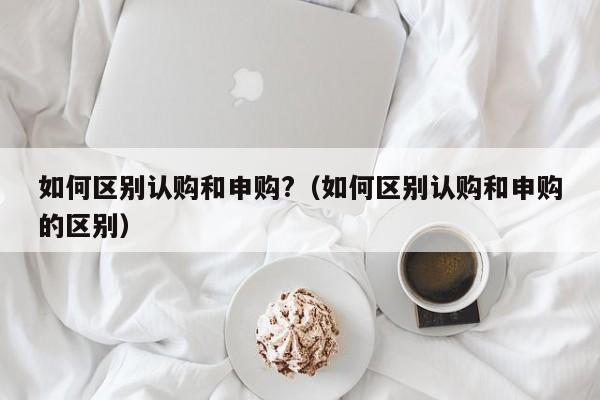 如何区别认购和申购?（如何区别认购和申购的区别）-第1张图片