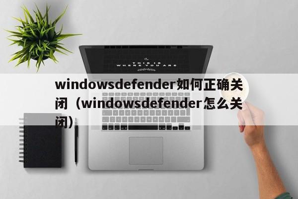 windowsdefender如何正确关闭（windowsdefender怎么关闭）-第1张图片