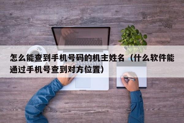 怎么能查到手机号码的机主姓名（什么软件能通过手机号查到对方位置）-第1张图片