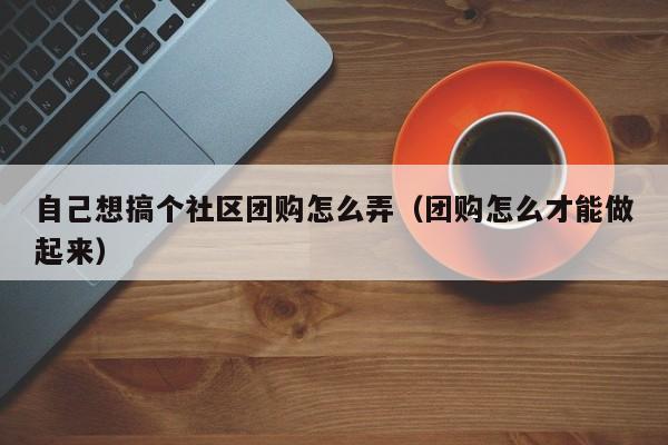 自己想搞个社区团购怎么弄（团购怎么才能做起来）-第1张图片