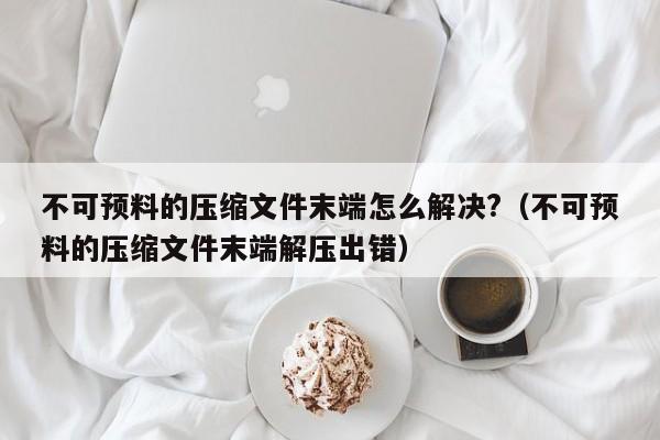 不可预料的压缩文件末端怎么解决?（不可预料的压缩文件末端解压出错）-第1张图片