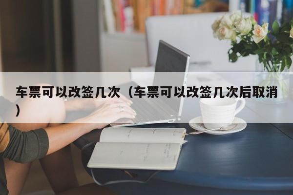 车票可以改签几次（车票可以改签几次后取消）-第1张图片