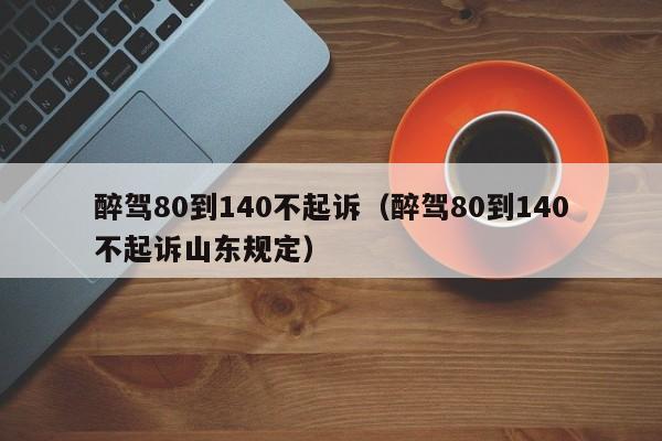 醉驾80到140不起诉（醉驾80到140不起诉山东规定）-第1张图片