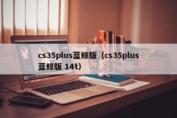 cs35plus蓝鲸版（cs35plus蓝鲸版 14t）-第1张图片