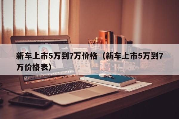 新车上市5万到7万价格（新车上市5万到7万价格表）-第1张图片