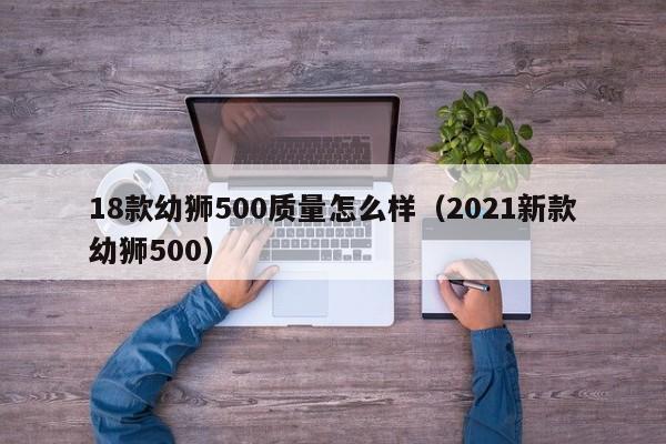 18款幼狮500质量怎么样（2021新款幼狮500）-第1张图片