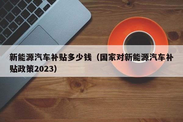 新能源汽车补贴多少钱（国家对新能源汽车补贴政策2023）-第1张图片