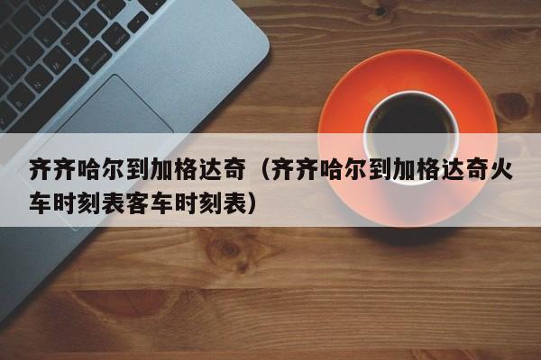 齐齐哈尔到加格达奇（齐齐哈尔到加格达奇火车时刻表客车时刻表）-第1张图片