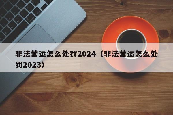 非法营运怎么处罚2024（非法营运怎么处罚2023）-第1张图片