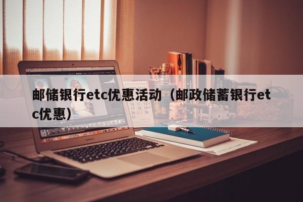 邮储银行etc优惠活动（邮政储蓄银行etc优惠）-第1张图片