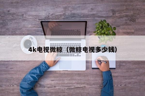 4k电视微鲸（微鲸电视多少钱）-第1张图片