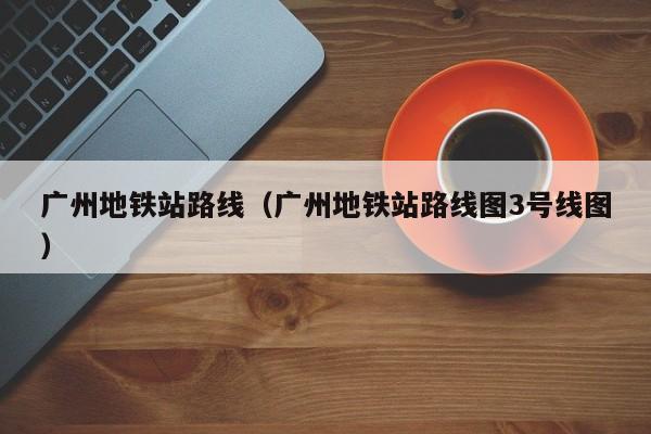 广州地铁站路线（广州地铁站路线图3号线图）-第1张图片