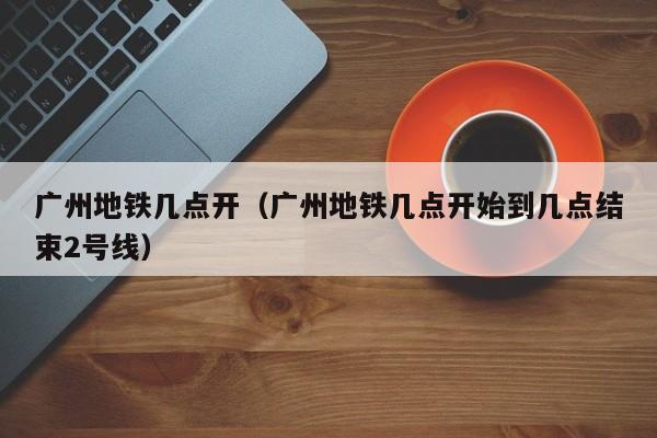 广州地铁几点开（广州地铁几点开始到几点结束2号线）-第1张图片