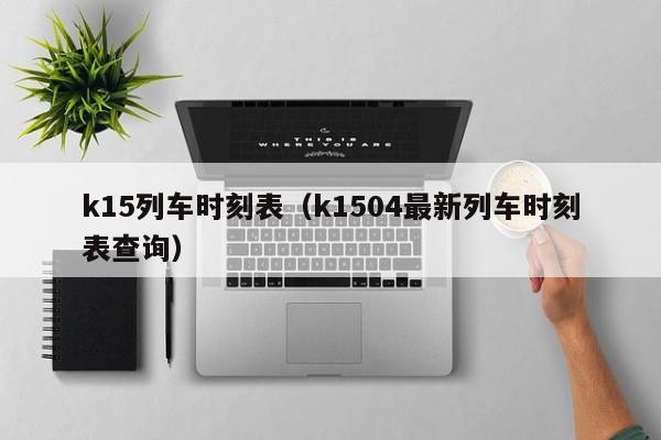 k15列车时刻表（k1504最新列车时刻表查询）-第1张图片