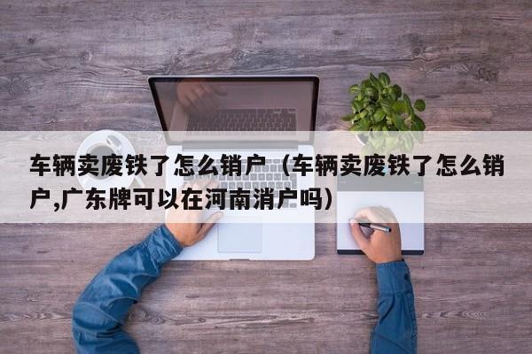 车辆卖废铁了怎么销户（车辆卖废铁了怎么销户,广东牌可以在河南消户吗）-第1张图片