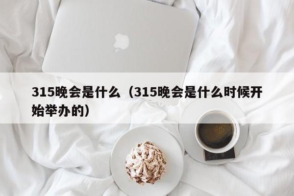 315晚会是什么（315晚会是什么时候开始举办的）-第1张图片