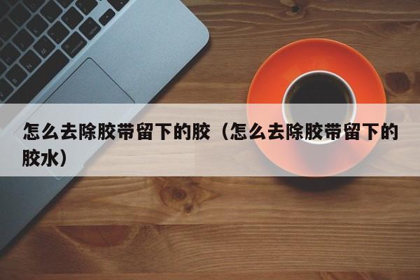 怎么去除胶带留下的胶（怎么去除胶带留下的胶水）-第1张图片