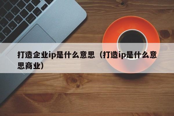 打造企业ip是什么意思（打造ip是什么意思商业）-第1张图片