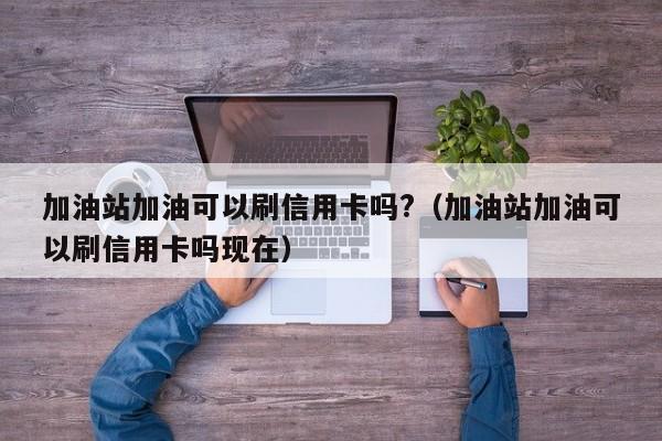 加油站加油可以刷信用卡吗?（加油站加油可以刷信用卡吗现在）-第1张图片