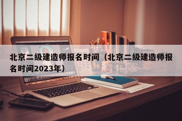 北京二级建造师报名时间（北京二级建造师报名时间2023年）-第1张图片