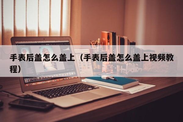 手表后盖怎么盖上（手表后盖怎么盖上视频教程）-第1张图片