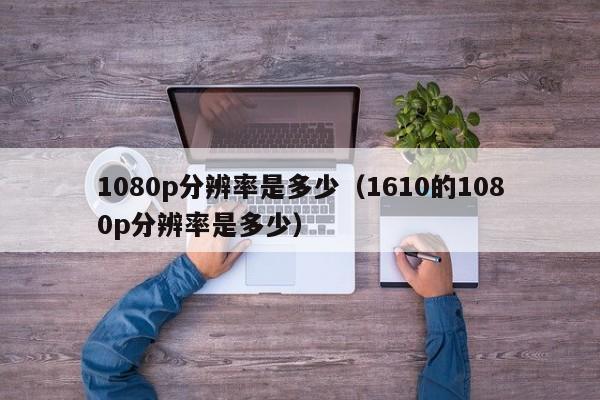 1080p分辨率是多少（1610的1080p分辨率是多少）-第1张图片