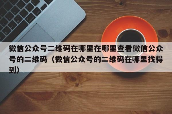 微信公众号二维码在哪里在哪里查看微信公众号的二维码（微信公众号的二维码在哪里找得到）-第1张图片