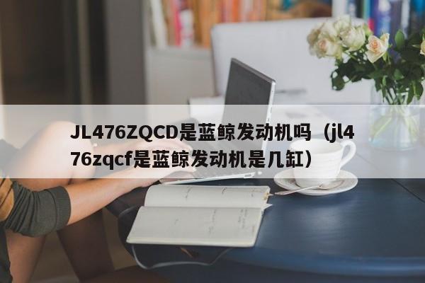 JL476ZQCD是蓝鲸发动机吗（jl476zqcf是蓝鲸发动机是几缸）-第1张图片