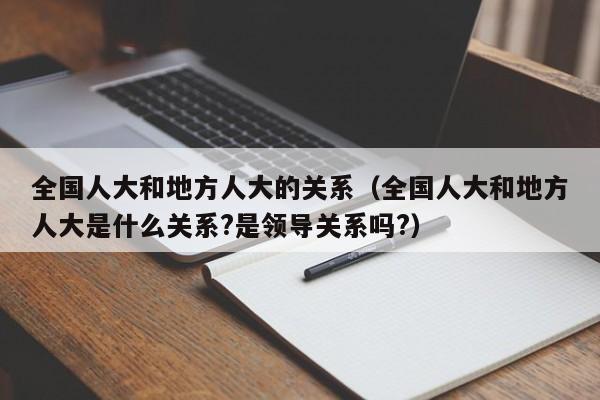 全国人大和地方人大的关系（全国人大和地方人大是什么关系?是领导关系吗?）-第1张图片