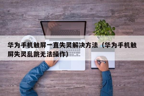 华为手机触屏一直失灵解决方法（华为手机触屏失灵乱跳无法操作）-第1张图片