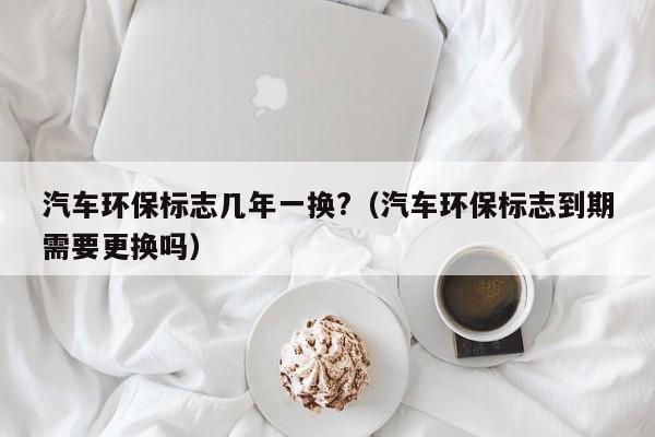 汽车环保标志几年一换?（汽车环保标志到期需要更换吗）-第1张图片